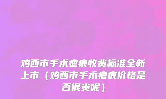 鸡西市手术疤痕收费标准全新上市（鸡西市手术疤痕价格是否很贵呢）