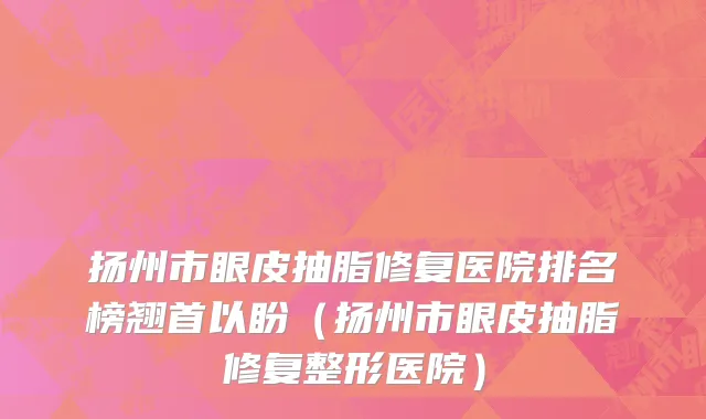 扬州市眼皮抽脂修复医院排名榜翘首以盼（扬州市眼皮抽脂修复整形医院）