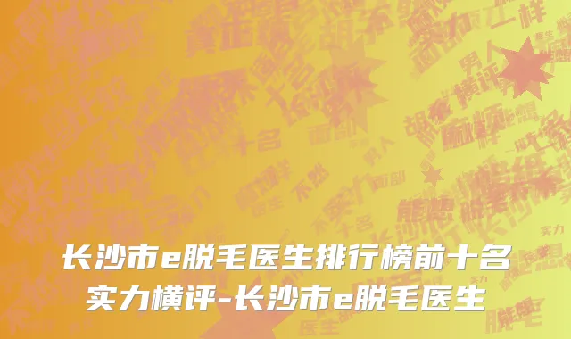 长沙市e脱毛医生排行榜前十名实力横评-长沙市e脱毛医生