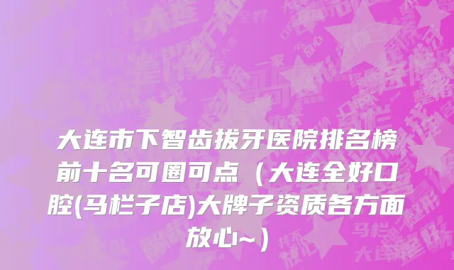 大连市下智齿拔牙医院排名榜前十名可圈可点（大连全好口腔(马栏子店)大牌子资质各方面放心~）