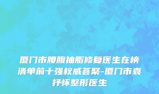 厦门市腰腹抽脂修复医生在榜清单前十强权威荟聚-厦门市袁抒怀整形医生