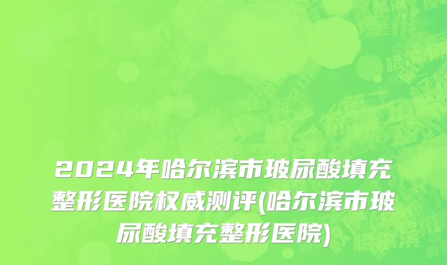2024年哈尔滨市玻尿酸填充整形医院权威测评(哈尔滨市玻尿酸填充整形医院)