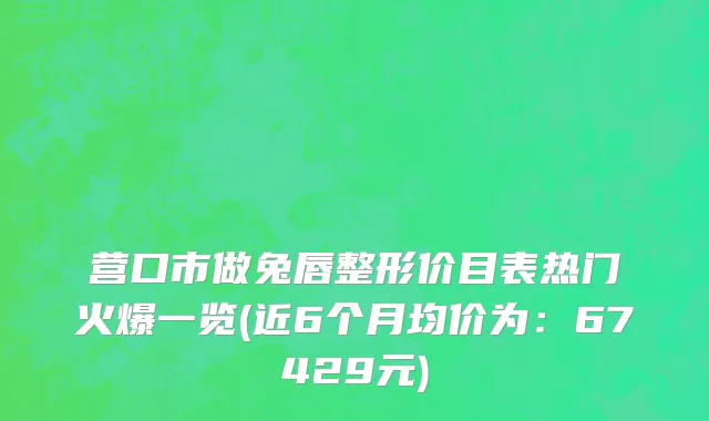 营口市做兔唇整形价目表热门火爆一览(近6个月均价为：67429元)