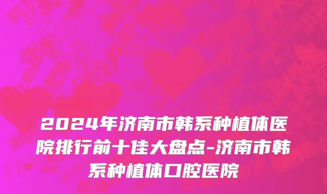 2024年济南市韩系种植体医院排行前十佳大盘点-济南市韩系种植体口腔医院