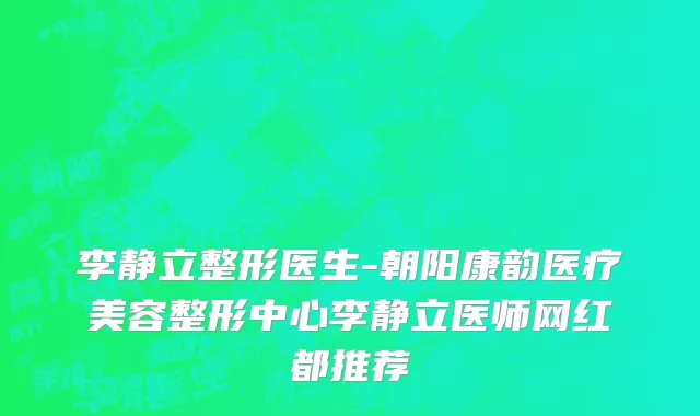 李静立整形医生-朝阳康韵医疗美容整形中心李静立医师网红都推荐