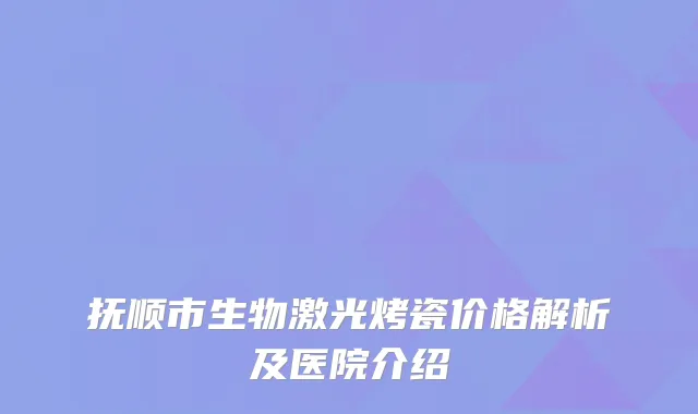 抚顺市生物激光烤瓷价格解析及医院介绍