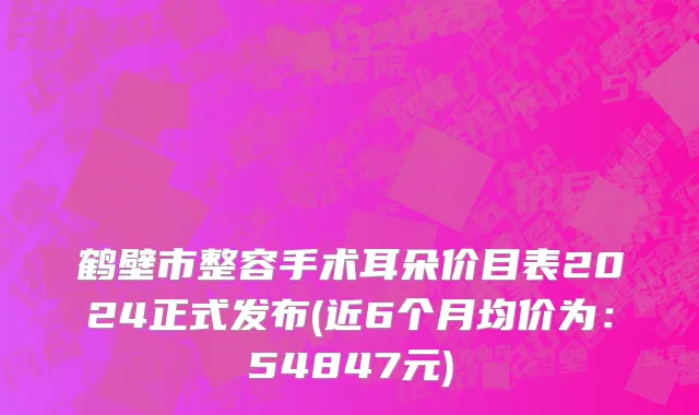 鹤壁市整容手术耳朵价目表2024正式发布(近6个月均价为：54847元)