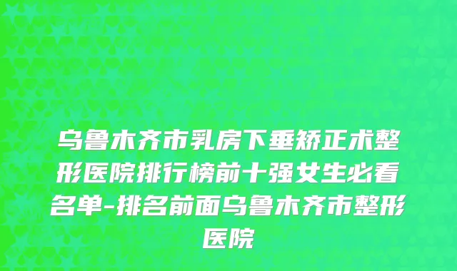 乌鲁木齐市乳房下垂矫正术整形医院排行榜前十强女生必看名单-排名前面乌鲁木齐市整形医院