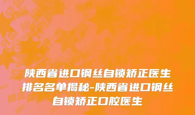 陕西省进口钢丝自锁矫正医生排名名单揭秘-陕西省进口钢丝自锁矫正口腔医生