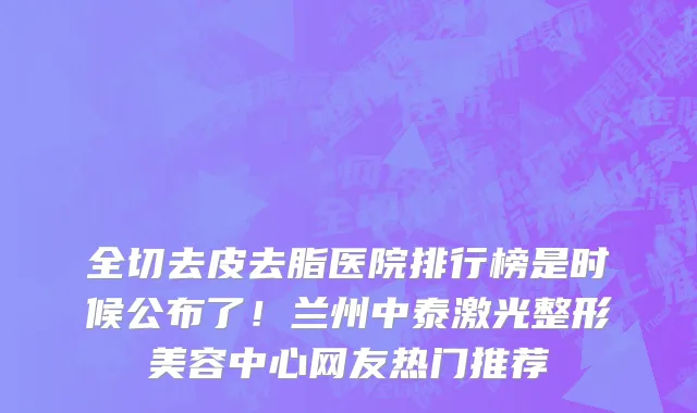 全切去皮去脂医院排行榜是时候公布了!兰州中泰激光整形美容中心网友热门推荐