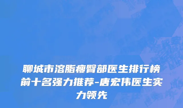 聊城市溶脂瘦臀部医生排行榜前十名强力推荐-唐宏伟医生实力领先