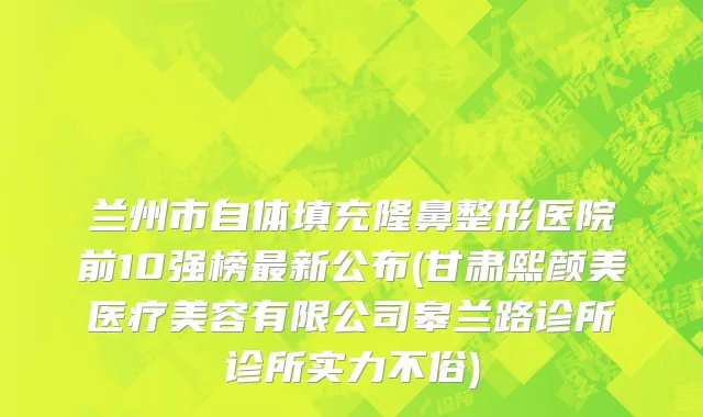 兰州市自体填充隆鼻整形医院前10强榜最新公布(甘肃熙颜美医疗美容有限公司皋兰路诊所诊所实力不俗)