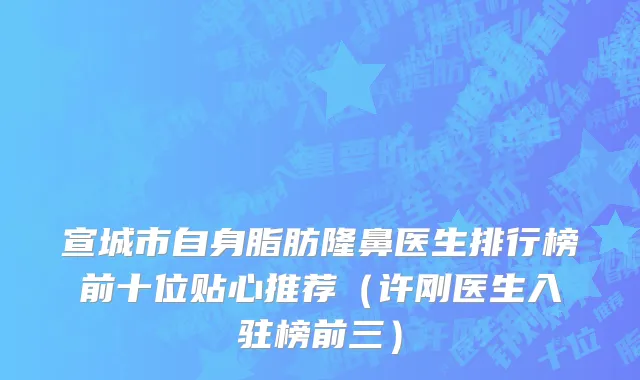 宣城市自身脂肪隆鼻医生排行榜前十位贴心推荐（许刚医生入驻榜前三）