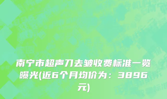 南宁市超声刀去皱收费标准一览曝光(近6个月均价为：3896元)