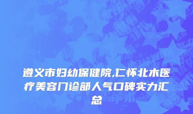 遵义市妇幼保健院,仁怀北木医疗美容门诊部人气口碑实力汇总