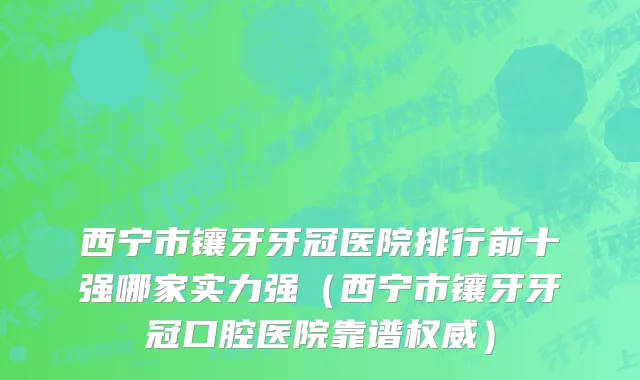 西宁市镶牙牙冠医院排行前十强哪家实力强（西宁市镶牙牙冠口腔医院靠谱权威）