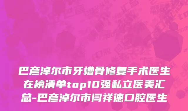 巴彦淖尔市牙槽骨修复手术医生在榜清单top10强私立医美汇总-巴彦淖尔市闫祥德口腔医生