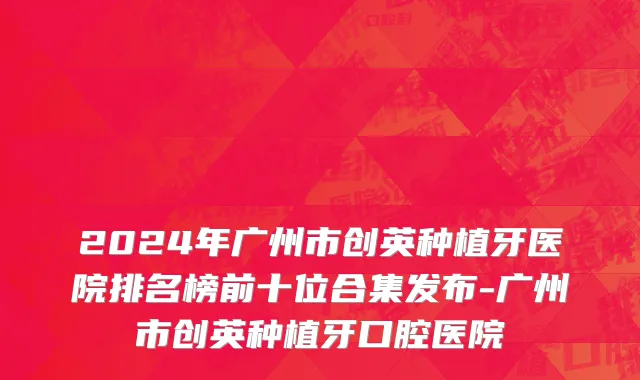 2024年广州市创英种植牙医院排名榜前十位合集发布-广州市创英种植牙口腔医院