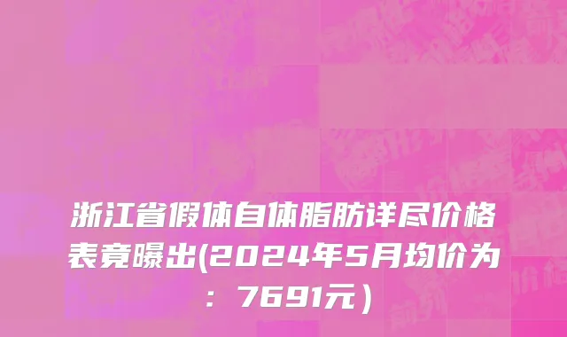 浙江省假体自体脂肪详尽价格表竟曝出(2024年5月均价为：7691元）