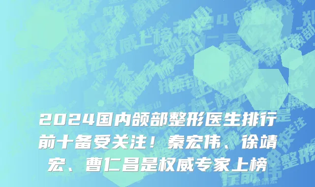 2024国内颌部整形医生排行前十备受关注!秦宏伟、徐靖宏、曹仁昌是权威专家上榜