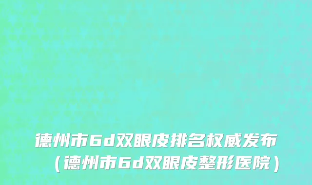 德州市6d双眼皮排名权威发布（德州市6d双眼皮整形医院）