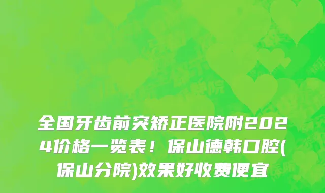 全国牙齿前突矫正医院附2024价格一览表!保山德韩口腔(保山分院)效果好收费便宜