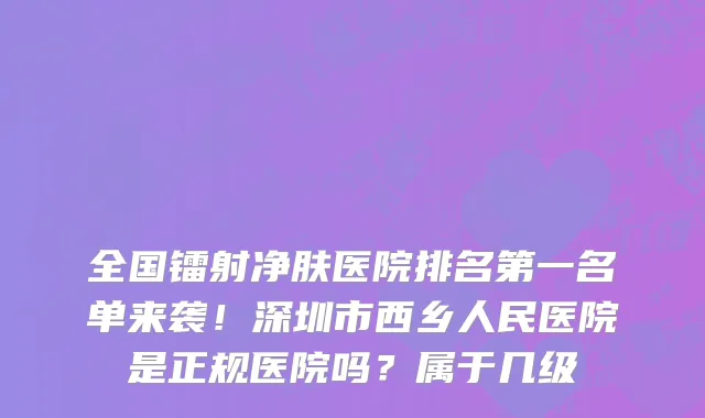 全国镭射净肤医院排名第一名单来袭！深圳市西乡人民医院是正规医院吗？属于几级