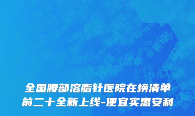 全国腰部溶脂针医院在榜清单前二十全新上线-便宜实惠安利