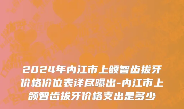 2024年内江市上颌智齿拔牙价格价位表详尽曝出-内江市上颌智齿拔牙价格支出是多少