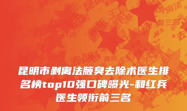 昆明市剥离法腋臭去除术医生排名榜top10强口碑曝光-和红兵医生领衔前三名
