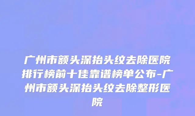 广州市额头深抬头纹去除医院排行榜前十佳靠谱榜单公布-广州市额头深抬头纹去除整形医院