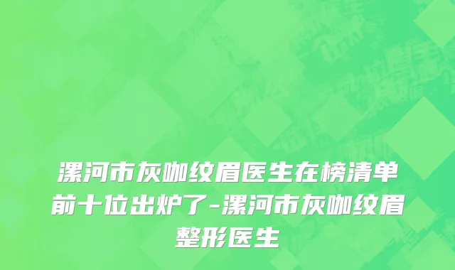 漯河市灰咖纹眉医生在榜清单前十位出炉了-漯河市灰咖纹眉整形医生
