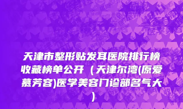 天津市整形贴发耳医院排行榜收藏榜单公开（天津尔湾(原爱慕芳容)医学美容门诊部名气大）