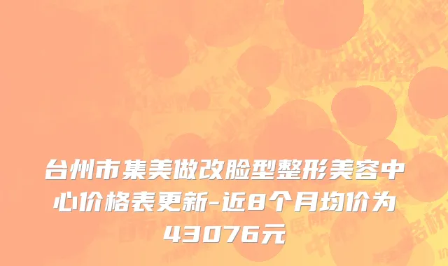 台州市集美做改脸型整形美容中心价格表更新-近8个月均价为43076元