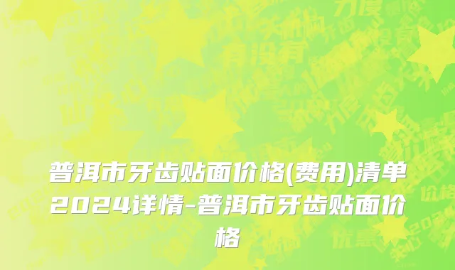 普洱市牙齿贴面价格(费用)清单2024详情-普洱市牙齿贴面价格