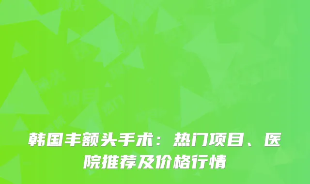 韩国丰额头手术：热门项目、医院推荐及价格行情