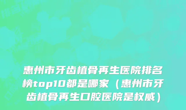 惠州市牙齿植骨再生医院排名榜top10都是哪家（惠州市牙齿植骨再生口腔医院是权威）