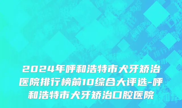 2024年呼和浩特市犬牙矫治医院排行榜前10综合大评选-呼和浩特市犬牙矫治口腔医院