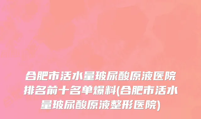 合肥市活水量玻尿酸原液医院排名前十名单爆料(合肥市活水量玻尿酸原液整形医院)