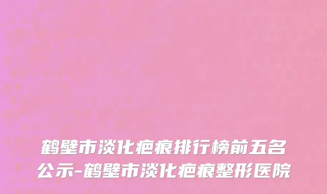 鹤壁市淡化疤痕排行榜前五名公示-鹤壁市淡化疤痕整形医院