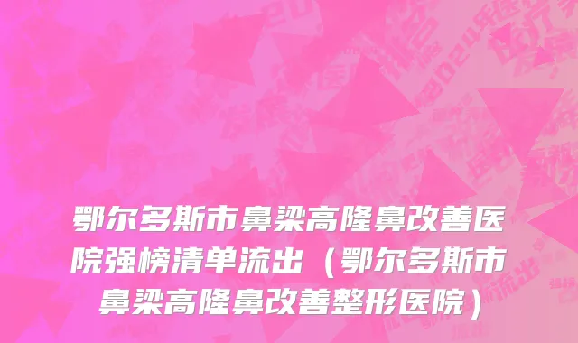 鄂尔多斯市鼻梁高隆鼻改善医院强榜清单流出（鄂尔多斯市鼻梁高隆鼻改善整形医院）