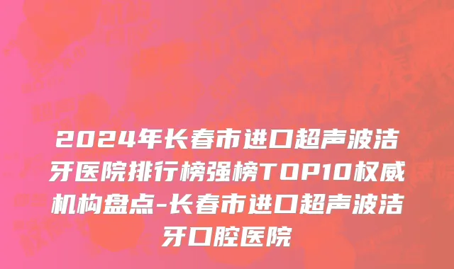 2024年长春市进口超声波洁牙医院排行榜强榜TOP10权威机构盘点-长春市进口超声波洁牙口腔医院