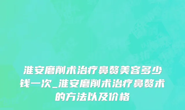 淮安磨削术治疗鼻赘美容多少钱一次_淮安磨削术治疗鼻赘术的方法以及价格