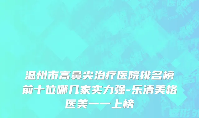 温州市高鼻尖治疗医院排名榜前十位哪几家实力强-乐清美格医美一一上榜