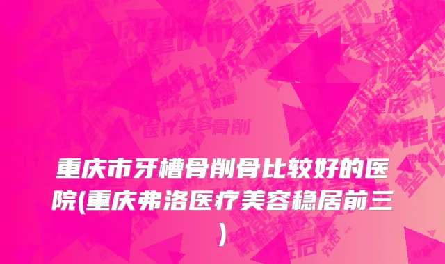 重庆市牙槽骨削骨比较好的医院(重庆弗洛医疗美容稳居前三)