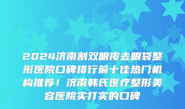 2024济南割双眼皮去眼袋整形医院口碑排行前十佳热门机构推荐!济南韩氏医疗整形美容医院实打实的口碑