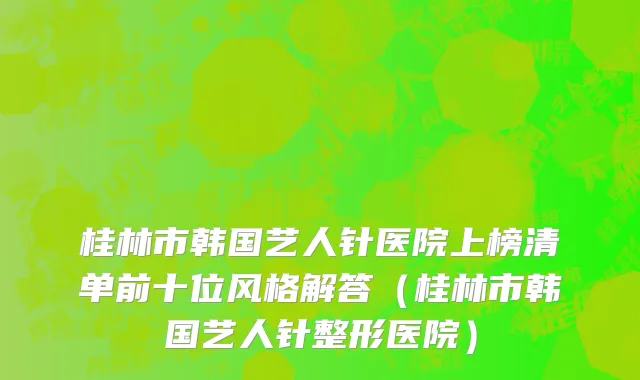 桂林市韩国艺人针医院上榜清单前十位风格解答（桂林市韩国艺人针整形医院）