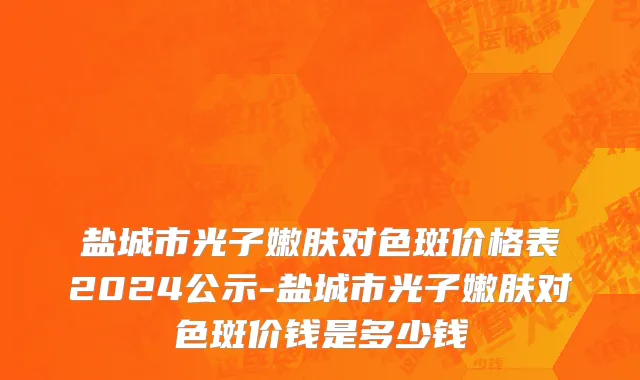 盐城市光子嫩肤对色斑价格表2024公示-盐城市光子嫩肤对色斑价钱是多少钱