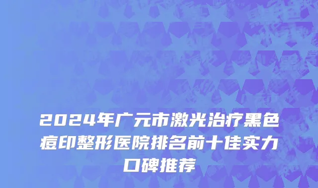 2024年广元市激光治疗黑色痘印整形医院排名前十佳实力口碑推荐