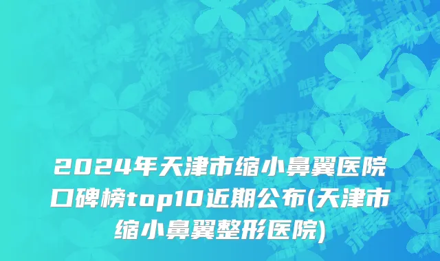 2024年天津市缩小鼻翼医院口碑榜top10近期公布(天津市缩小鼻翼整形医院)